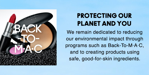 PROTECTING OUR
PLANET AND YOU

We remain dedicated to reducing 
our environmental impact through 
programs such as Back-To-M·A·C, 
and to creating products using 
safe, good-for-skin ingredients.