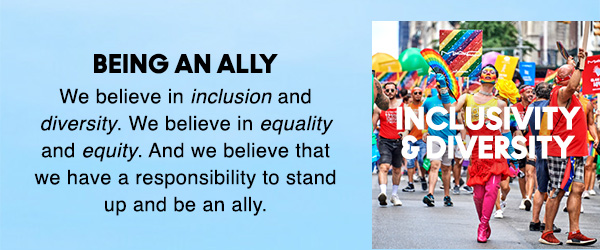 BEING AN ALLY
                                
We believe in inclusion and 
diversity. We believe in equality 
and equity. And we believe that 
we have a responsibility to stand 
up and be an ally.