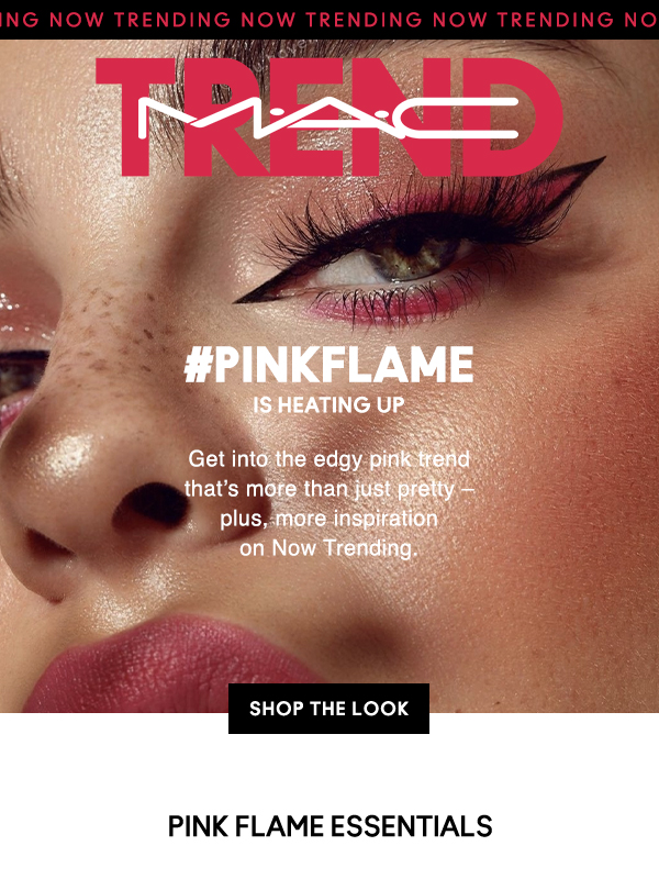 TRENDING NOW TRENDING NOW TRENDING NOW TRENDING NOW

#MACTREND

#PINKFLAME
IS HEATING UP

Get into the edgy pink trend 
that’s more than just pretty – 
plus, more inspiration 
on Now Trending.

SHOP THE LOOK

PINK FLAME ESSENTIALS