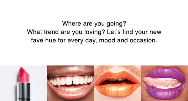 Where are you going? 
What trend are you loving? Let’s find your new fave hue for every day, mood and occasion.