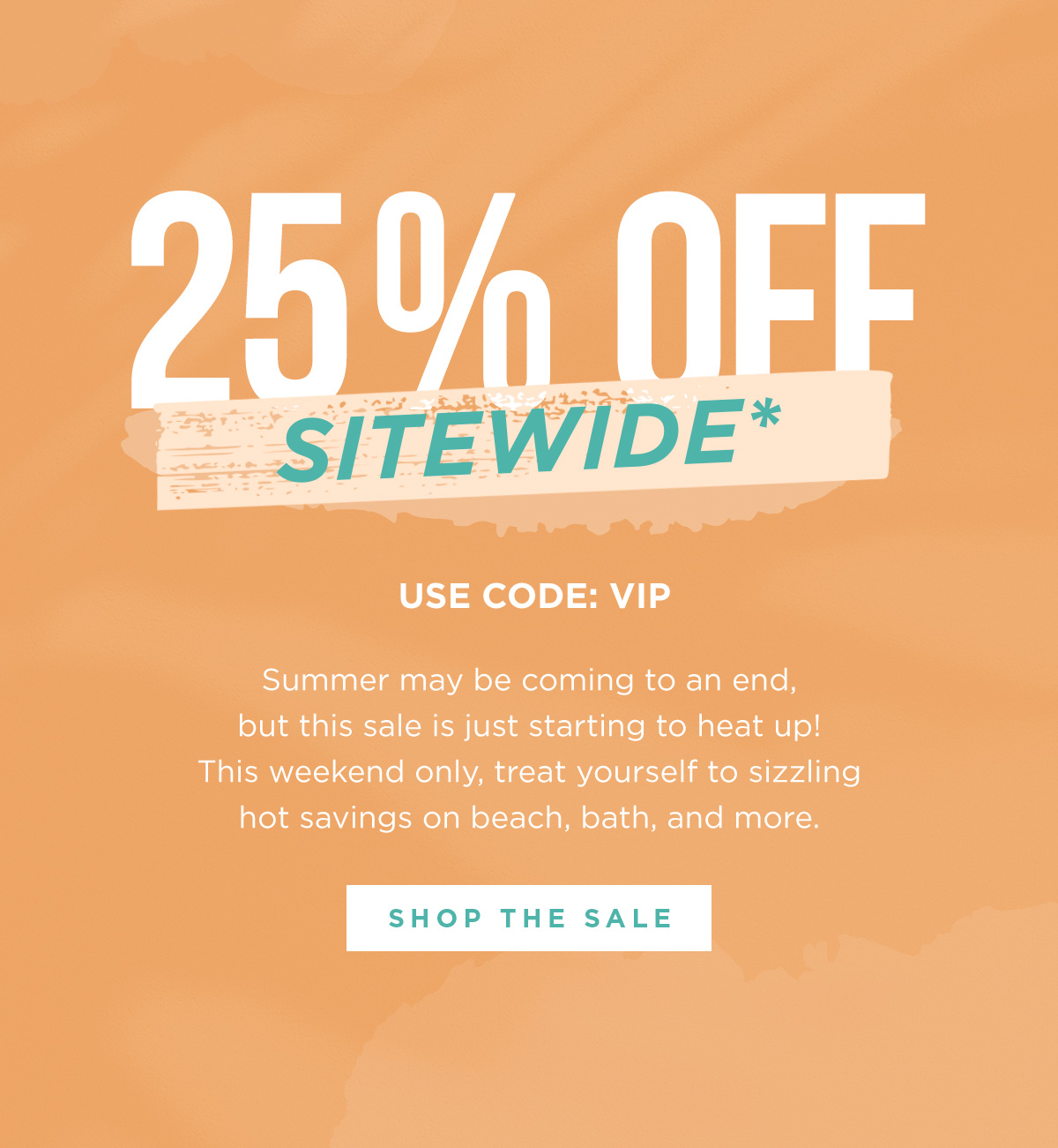 25% OFF SITEWIDE* - Use Code: VIP - Summer may be coming to an end, but this sale is just starting to heat up! This weekend only, treat yourself to sizzling hot savings on beach, bath, and more. | SHOP THE SALE
