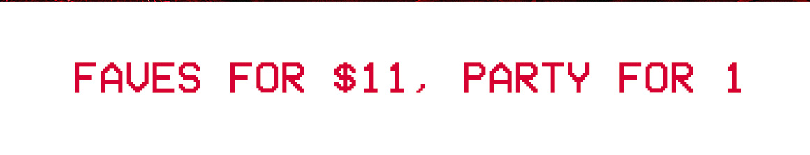 FAVES FOR $11, PARTY FOR 1