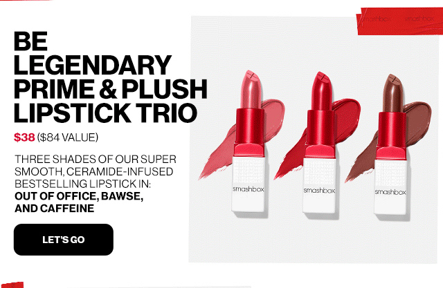 BE LEGENDARY PRIME & PLUSH LIPSTICK TRIO | $38 ($84 VALUE) | THREE SHADES OF OUR SUPER SMOOTH, CERAMIDE-INFUSED BESTSELLING LIPSTICK IN: OUT OF OFFICE, BAWSE, AND CAFFEINE | LET'S GO