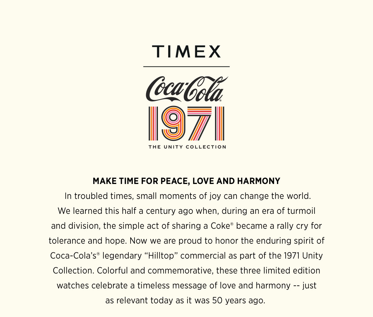 Timex X Coca-Cola | 1971 THE UNITY COLLECTION | MAKE TIME FOR PEACE, LOVE AND HARMONY | In troubled times, small moments of joy can change the world. We learned this half a century ago when, during an era of turmoil and division, the simple act of sharing a Coke became a rally cry for tolerance and hope. Now we are proud to honor the enduring spirit of Coca-Cola's legendary Hilltop commercial as part of the 1971 Unity Collection. Colorful and commemorative, these three limited edition watches celebrate a timeless message of love and harmony -- just as relevant today as it was 50 years ago.
