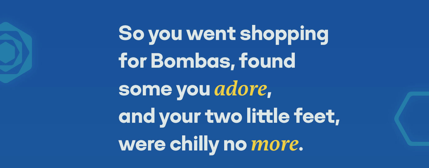 So you went shopping for Bombas, found some you adore, and your two little feet, were chilly no more.