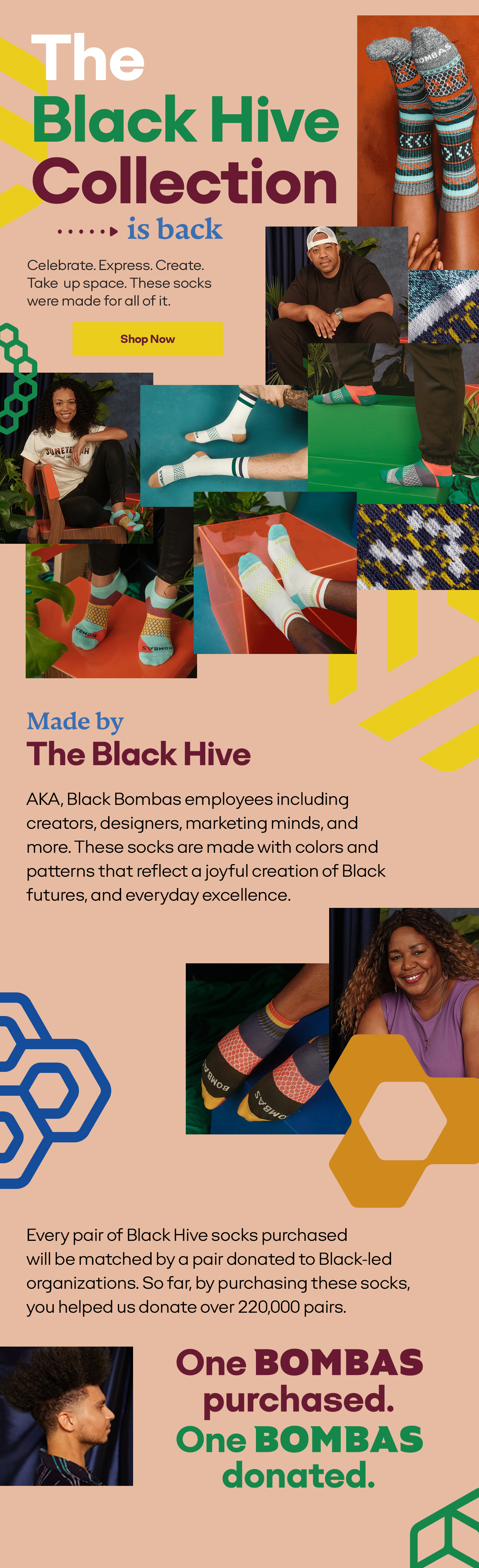 The Black Hive Collection...is back | Celebrate. Express. Create. Take up space. These socks were made for all of it. | Shop Now | Made by The Black Hive | AKA, Black Bombas employees including creators, designers, marketing minds, and more. These socks are made with colors and patterns that reflect a joyful creation of Black futures, and everyday excellence. | Every pair of Black Hive socks purchased will be matched by a pair donated to Black-led organizations. So far, by purchasing these socks, you helped us donate over 220,000 pairs. | One Bombas purchased. One Bombas donated.