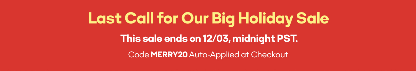 Last Call for Our Big Holiday Sale | This sale ends on 12/03, midnight PST. | Code MERRY20 Auto-Applied at Checkout