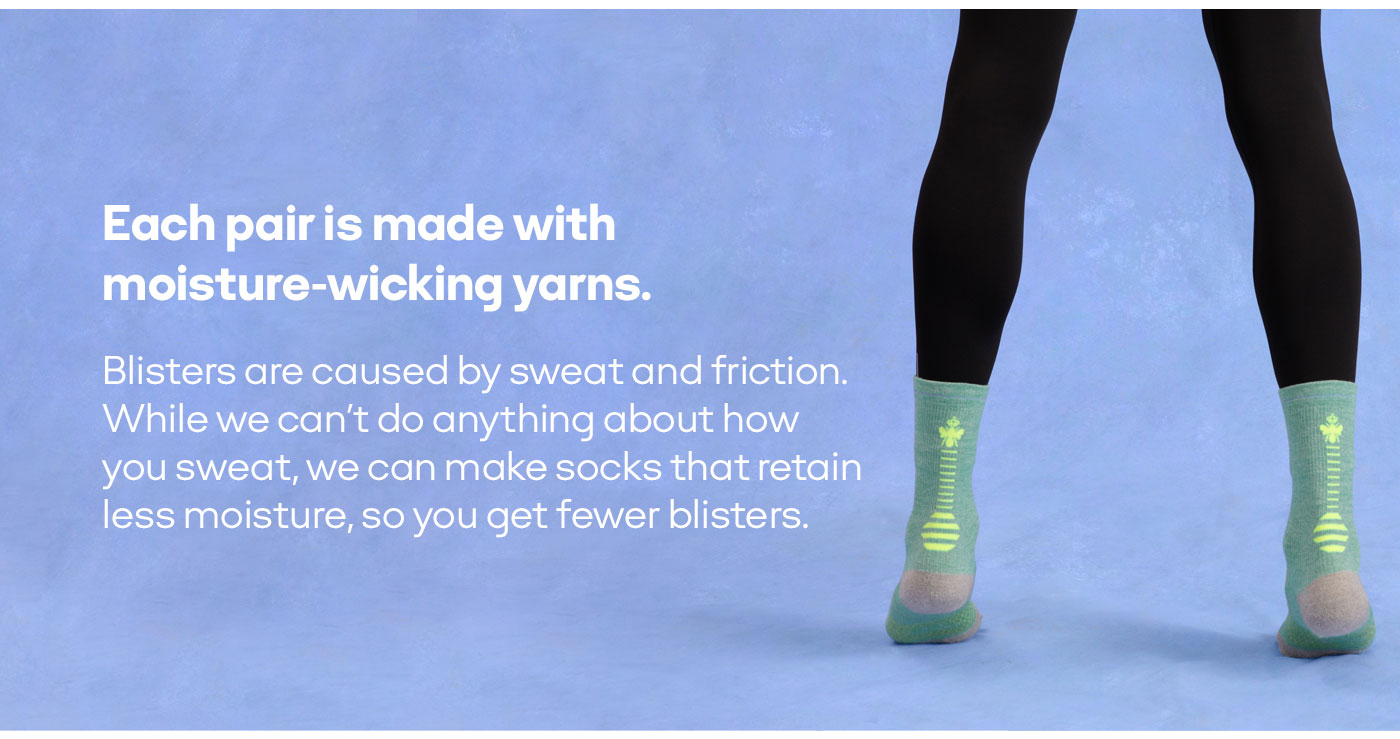 Each pair is made with moisture-wicking yarns. Blisters are caused by sweat and friction. While we can't do anything about how you sweat, we can make socks that retain less moisture, so you get fewer blisters.