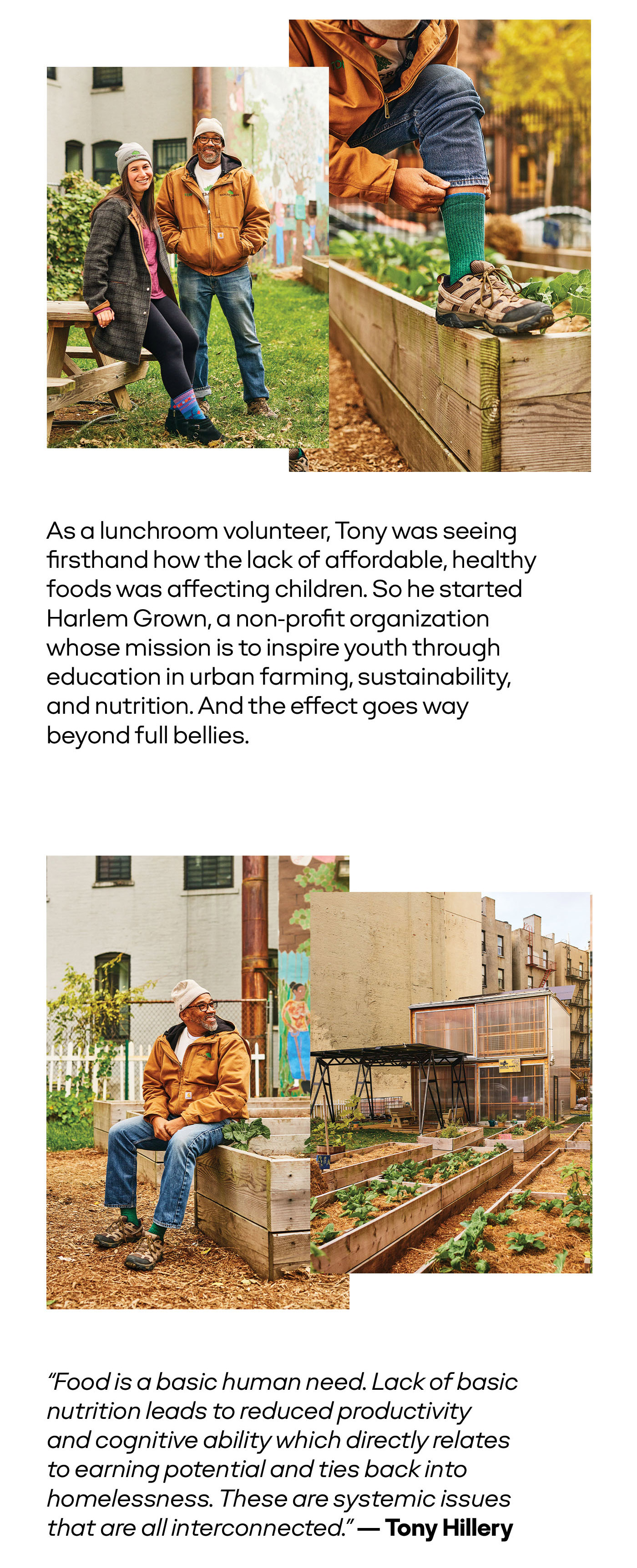 As a lunchroom volunteer, Tony was seeing firsthand how the lack of affordable, healthy foods was affecting children. So he started Harlem Grown, a non-profit organization whose mission is to inspire youth through education in urban farming, sustainability, and nutrition. And the effect goes way beyond full bellies. | 'Food is a basic human need. Lack of basic nutrition leads to reduced productivity and cognitive ability which directly relates to earning potential and ties back into homelessness. These are systemic issues that are all interconnected.' - Tony Hillery