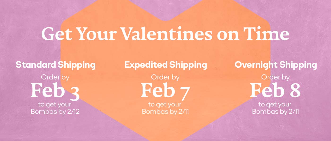 Get Your Valentines on Time | Standard Shipping Order by Feb 3 to get your Bombas by 2/12 | Expedited Shipping Order by Feb 7 to get your Bombas by 2/11 | Overnight Shipping Order by Feb 8 to get your Bombas by 2/11