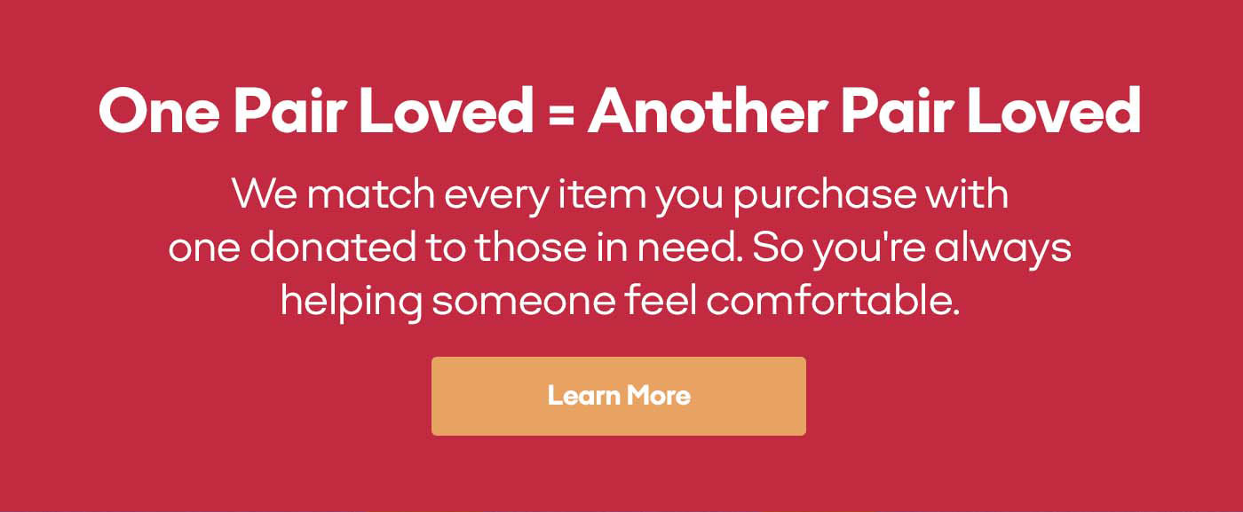 One Pair Loved=Another Pair Loved | We match every item you purchase with one donated to those in need. So you're always helping someone feel comfortable. | Learn More