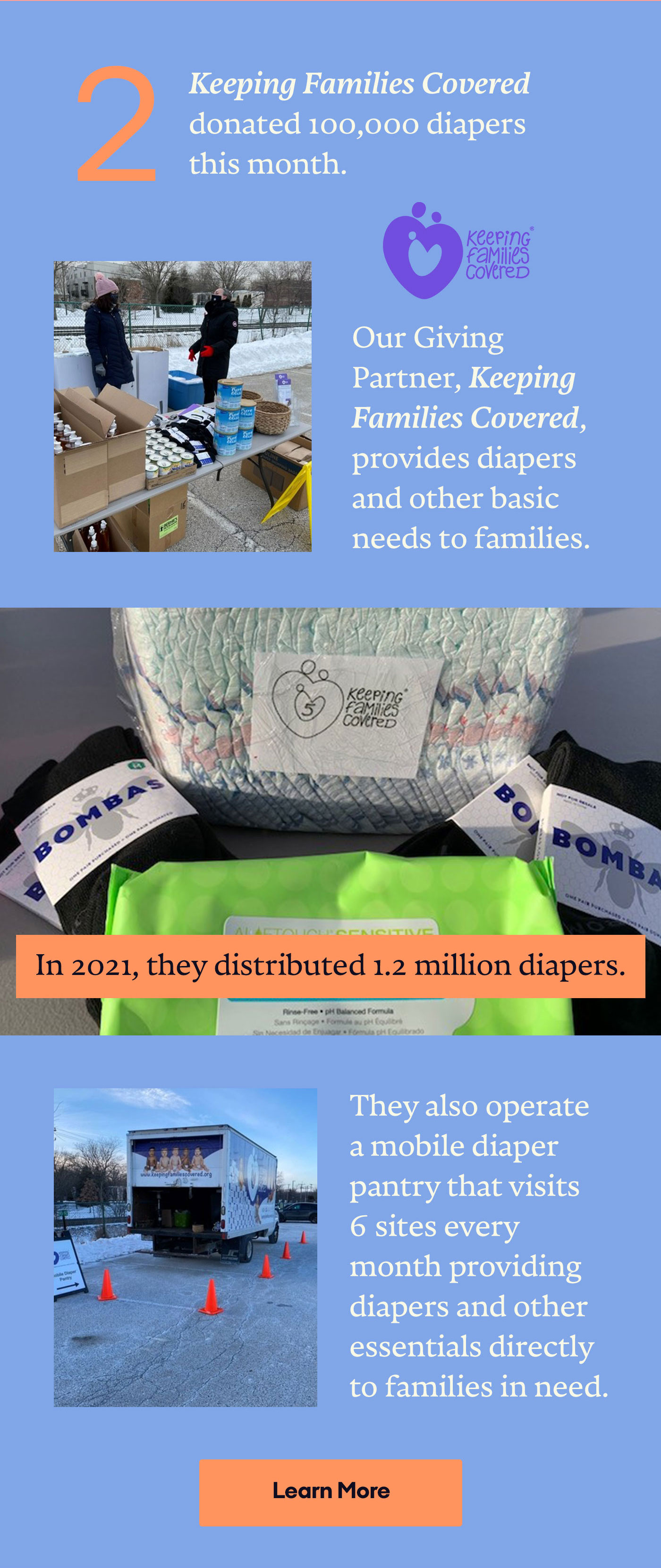 2 Keeping Families Covered donated 100,000 diapers this month. | Our Giving Partner, Keeping Families Covered, provides diapers and other basic needs to families. | In 2021, they distributed 1.2 million diapers. | They also operate a mobile diaper pantry that visits 6 sites every month providing diapers and other essentials directly to families in need. | Learn More