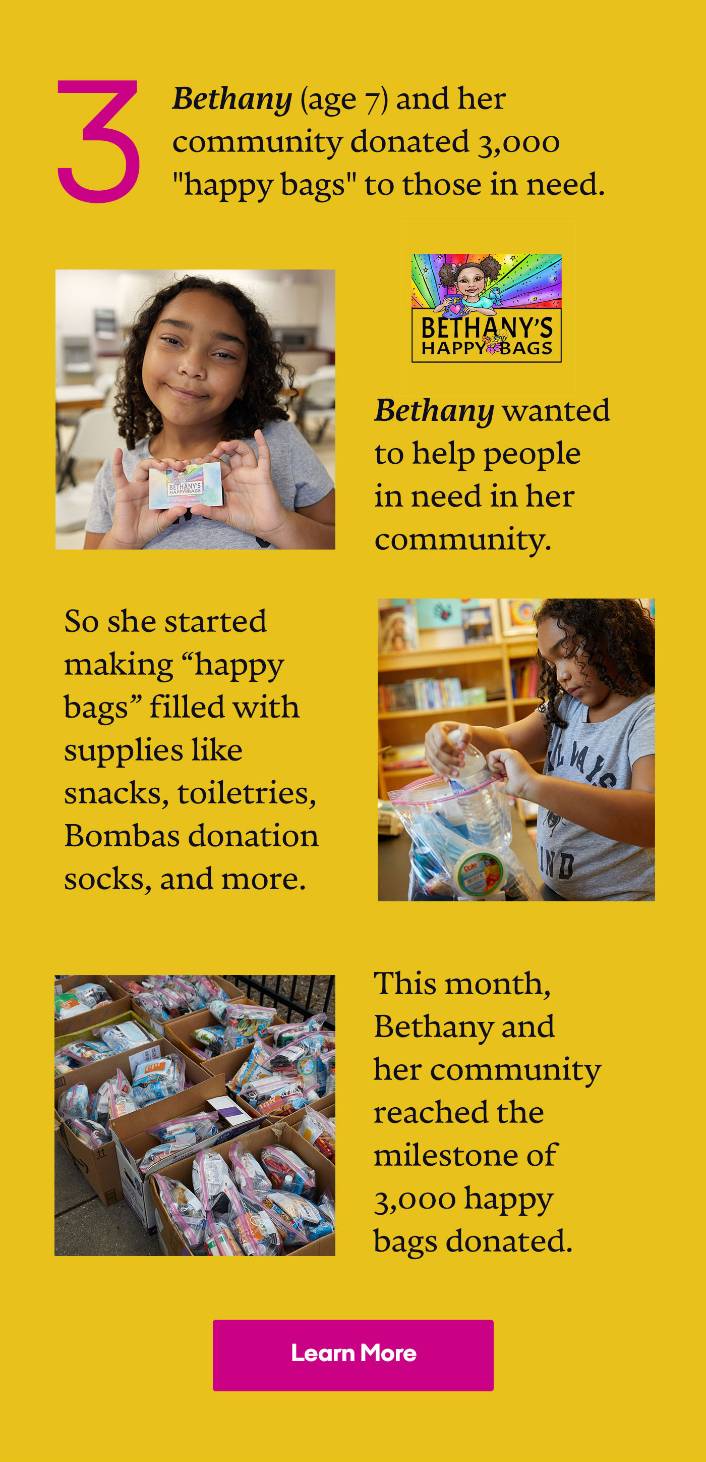 3 Bethany (age 7) and her community donated 3,000 'happy bags' to those in need. Bethany wanted to help people in need in her community. So she started making 'happy bags' filled with supplies like snacks, toiletries, Bombas donation socks, and more. | This month, Bethany and her community reached the milestone of 3,000 happy bags donated. | Learn More