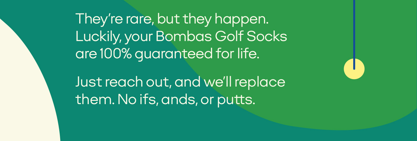 They're rare, but they happen. Luckily, your Bombas Golf Socks are 100% guaranteed for life. Just reach out, and we'll replace them. No ifs, ands, or putts.