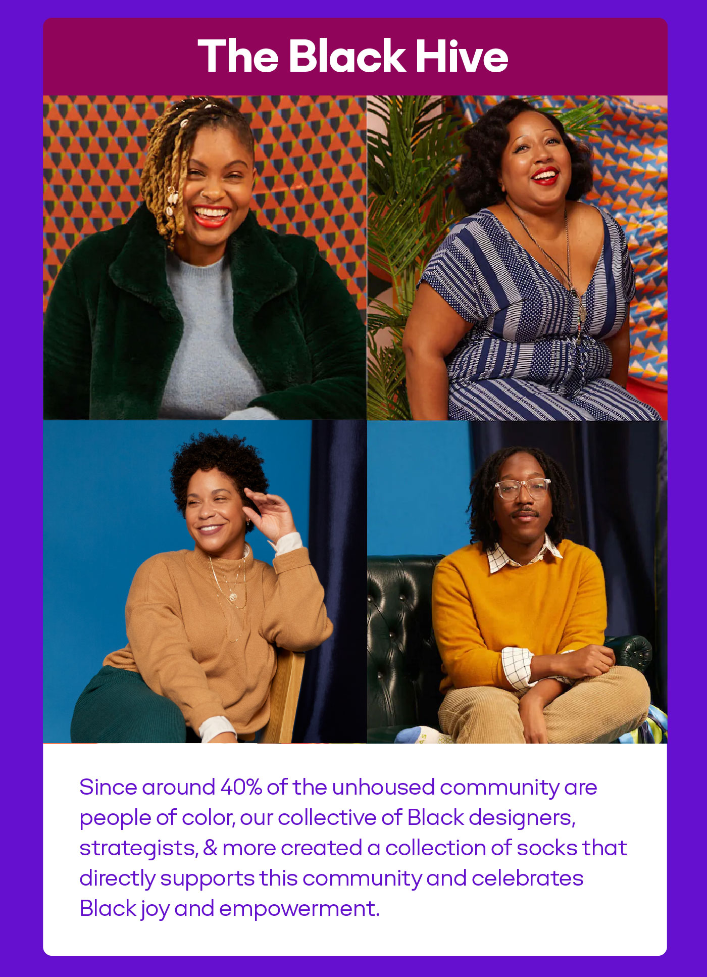 The Black Hive Since around 40% of the unhoused community are people of color, our collective of Black designers, strategists, & more created a collection of socks that directly supports this community and celebrates Black joy and empowerment.
