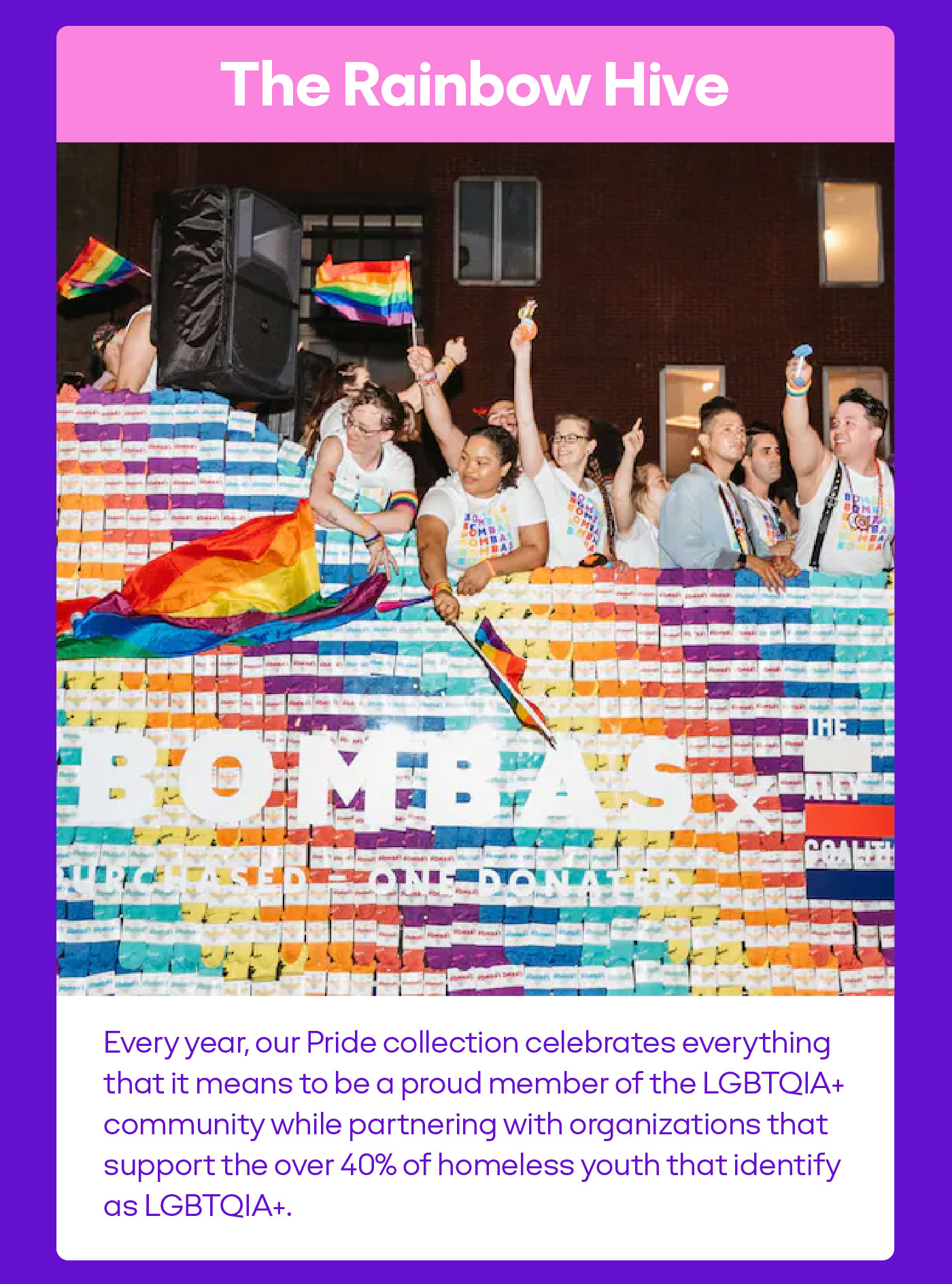The Rainbow Hive Every year, our Pride collection celebrates everything that it means to be a proud member of the LGBTQIA+ community while partnering with organizations that support the over 40% of homeless youth that identify as LGBTQIA+.