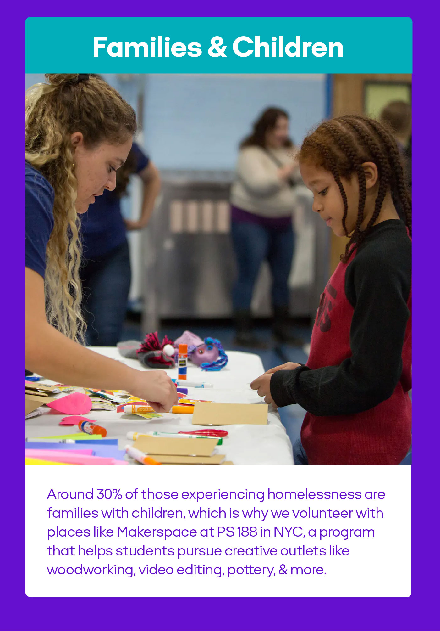 Families & Children Around 30% of those experiencing homelessness are families with children, which is why we volunteer with places like Makerspace at PS188 in NYC, a program that helps students pursue creative outlets like woodworking, video editing, pottery & more.