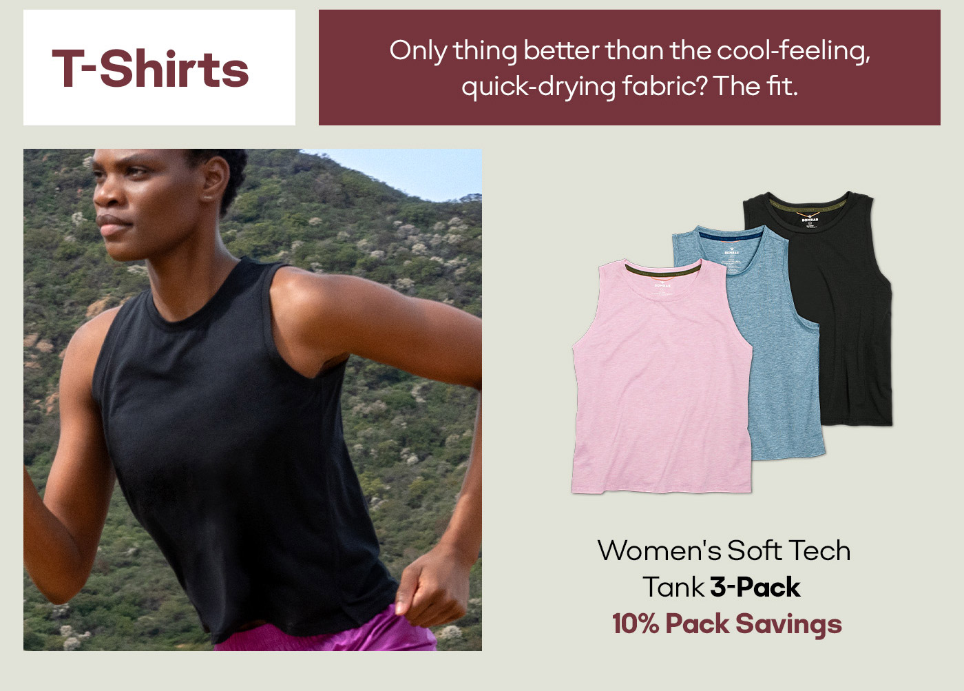 T-Shirts Only thing better than the cool-feeling, quick-drying fabric? The fit. Women's Soft Tech tank 3-Pack 10% Pack Savings