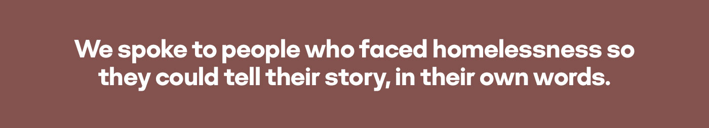 We spoke to people who faced homelessness so they could tell their story, in their own words.