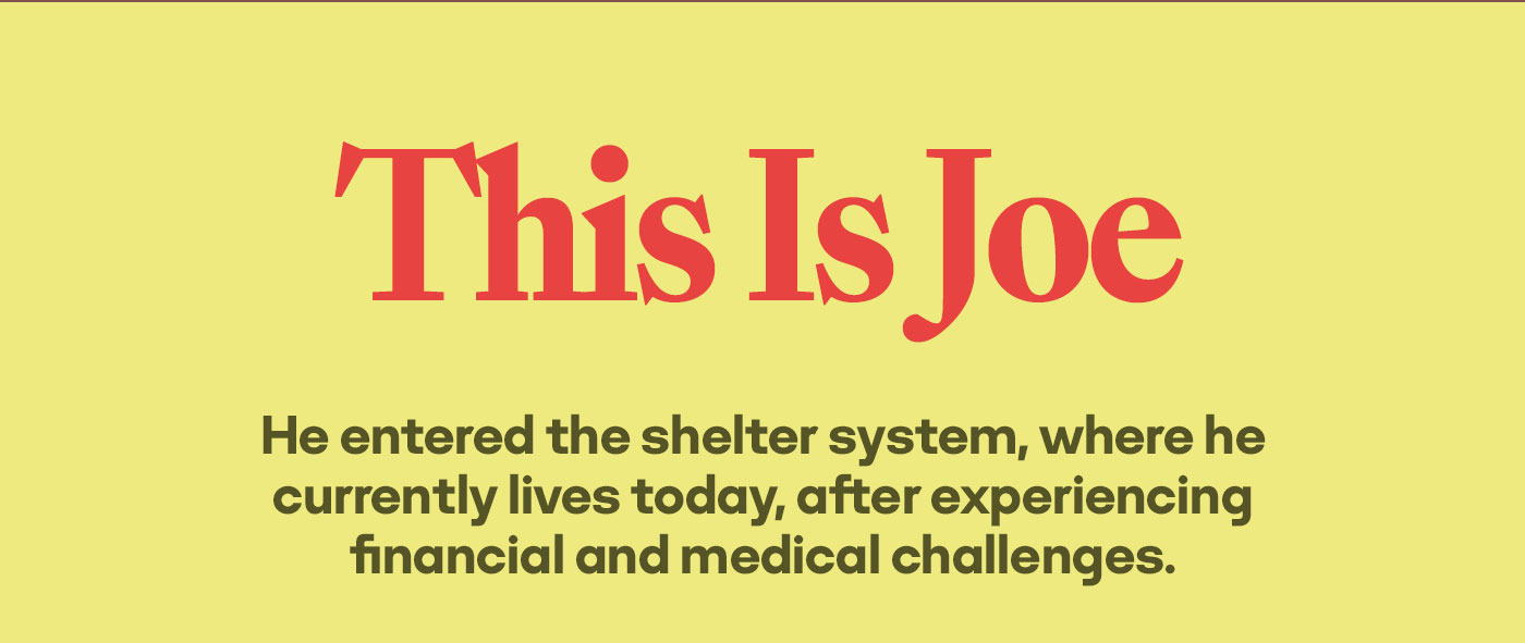This is Joe | He entered the shelter system, where he currently lives today, after experiencing financial and medical challenges.