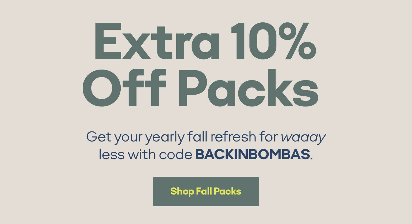 Extra 10% Off Packs Get your yearly fall refresh for waaay less. Use code BACKINBOMBAS by midnight PST. Shop Fall Packs