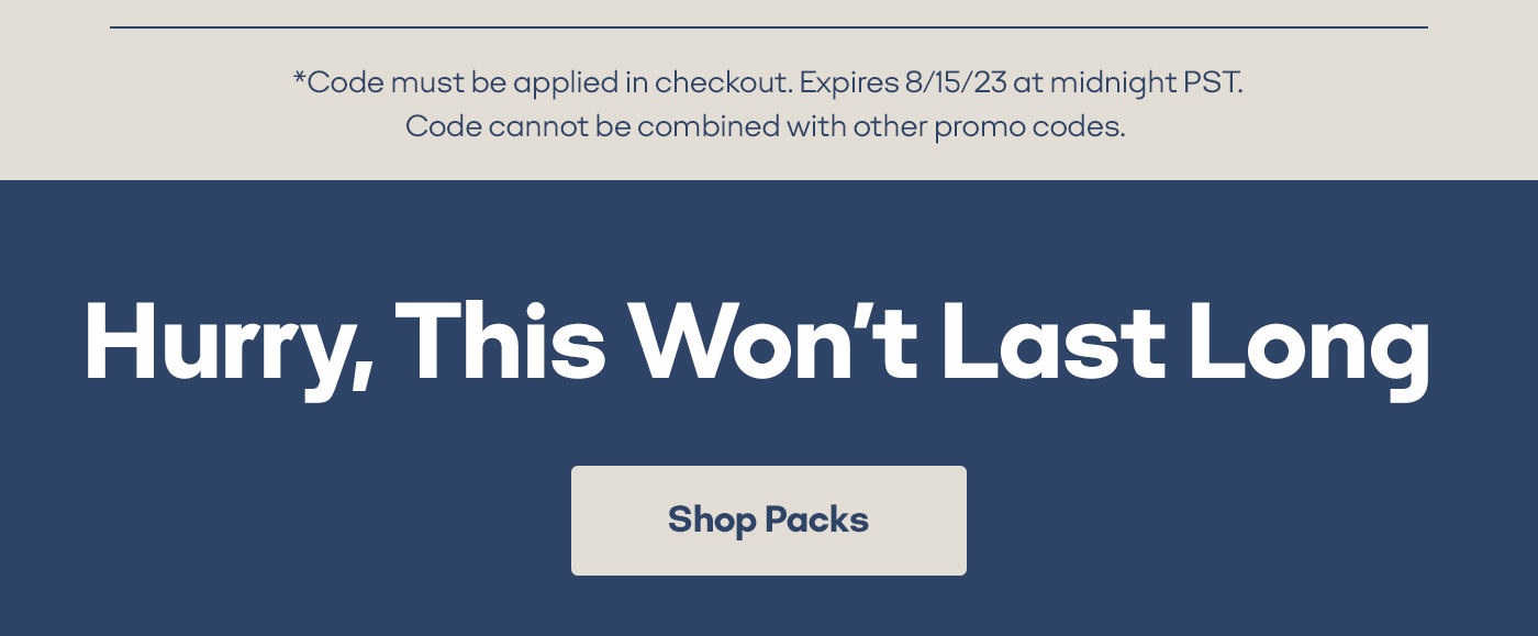 *Code must be applied in checkout. Expires 8/15/23 at midnight PST. Code cannot be combined with other promo codes. Hurry, This Won't Last Long Shop Packs