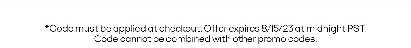 *Code must be applied at checkout. Offer expires 8/15/23 at midnight PST. Code cannot be combined with other promo codes.