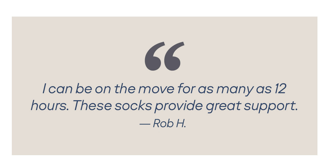 I can be on the move for as many as 12 hours. These socks provide great support. -Jacqueline K.
