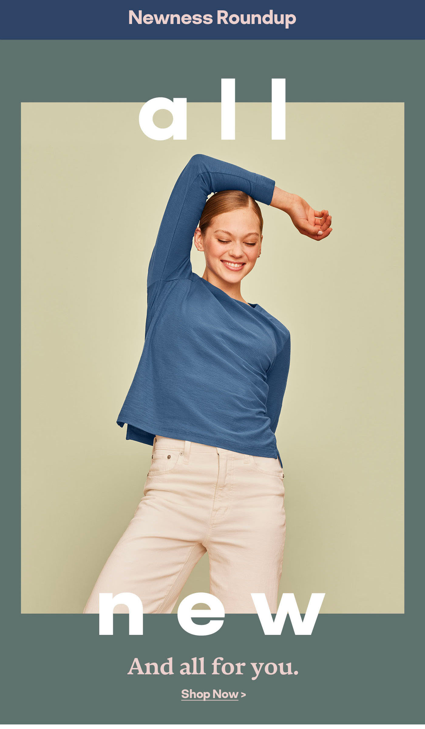 Newness Roundup all new And all for you. Shop Now