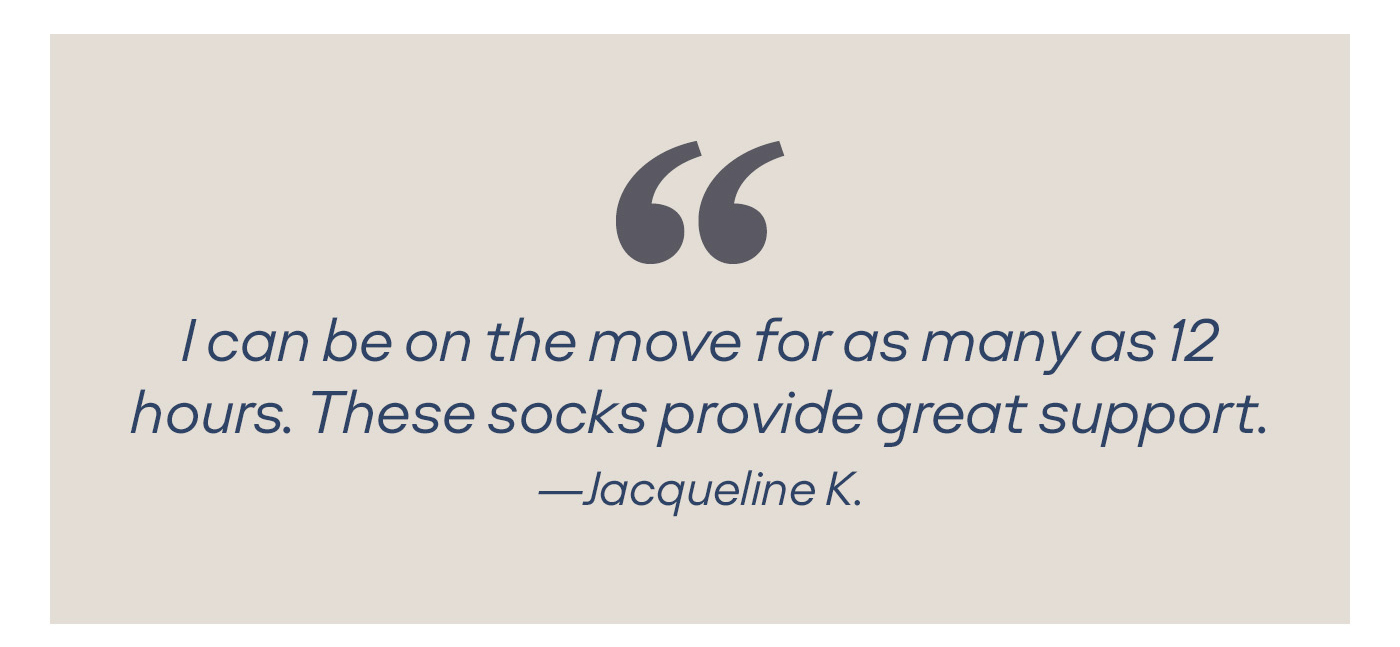 I can be on the move for as many as 12 hours. These socks provide great support. -Jacqueline K.