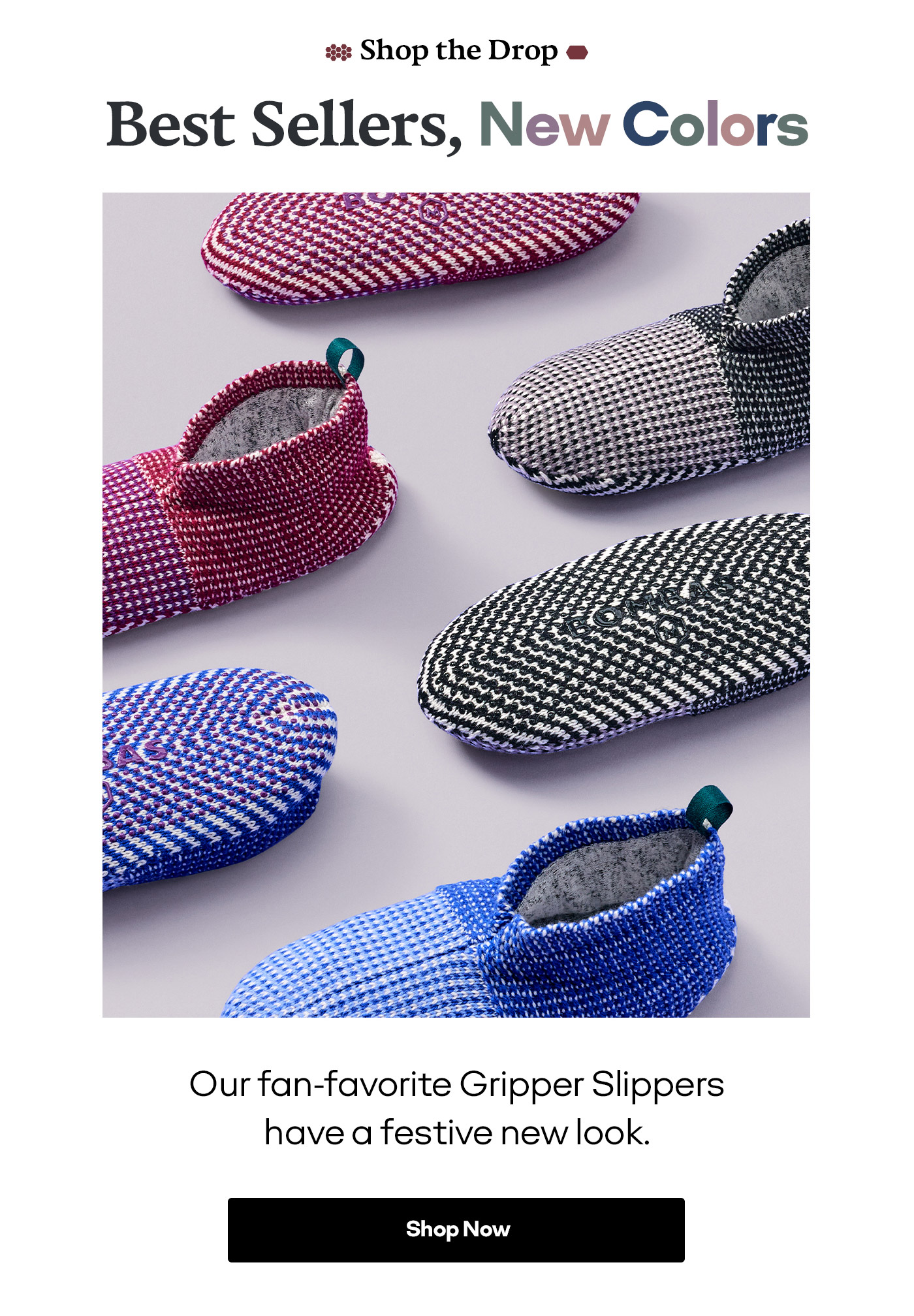 Shop the Drop Best Sellers, New Colors Our fan-favorite Gripper Slippers have a festive new look. Shop Now