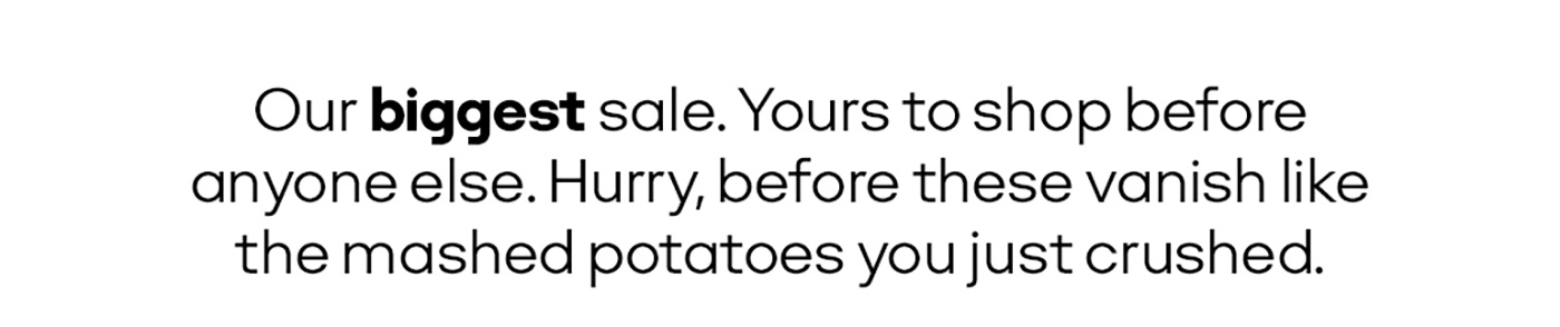 Our biggest sale. Yours to shop before anyone else. Hurry, before these vanish like the mashed potatoes you just crushed.