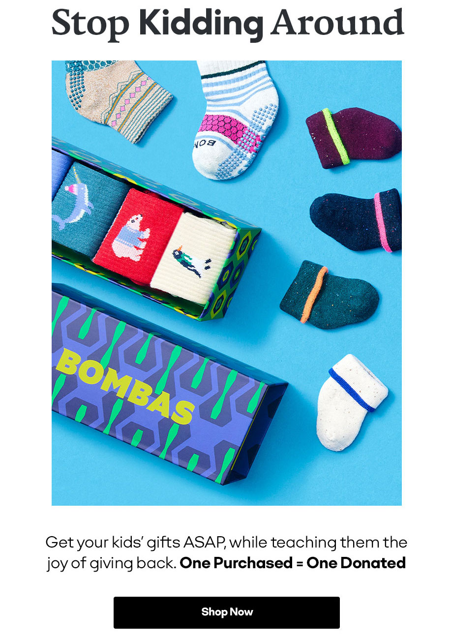 25% Off Everything Plus Free Shipping with a Bombas Account Stop Kidding Around Get your kids' gifts ASAP, while teaching them the joy of giving back. One Purchased = One Donated Shop Now