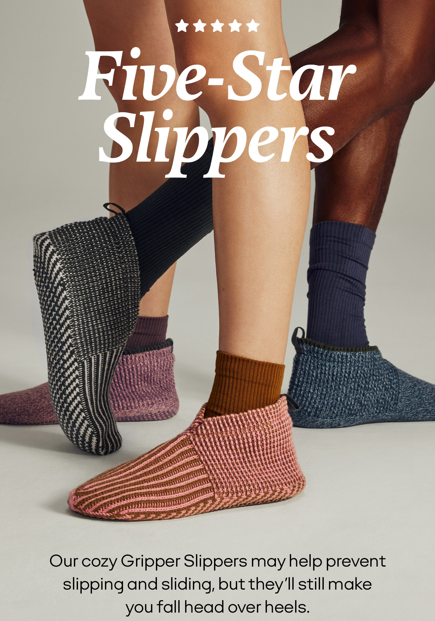 Five-Star Slippers Our cozy Griipper Slilippers may help prevent slippingg and slidiing, but they'll still make you fall head over heels.