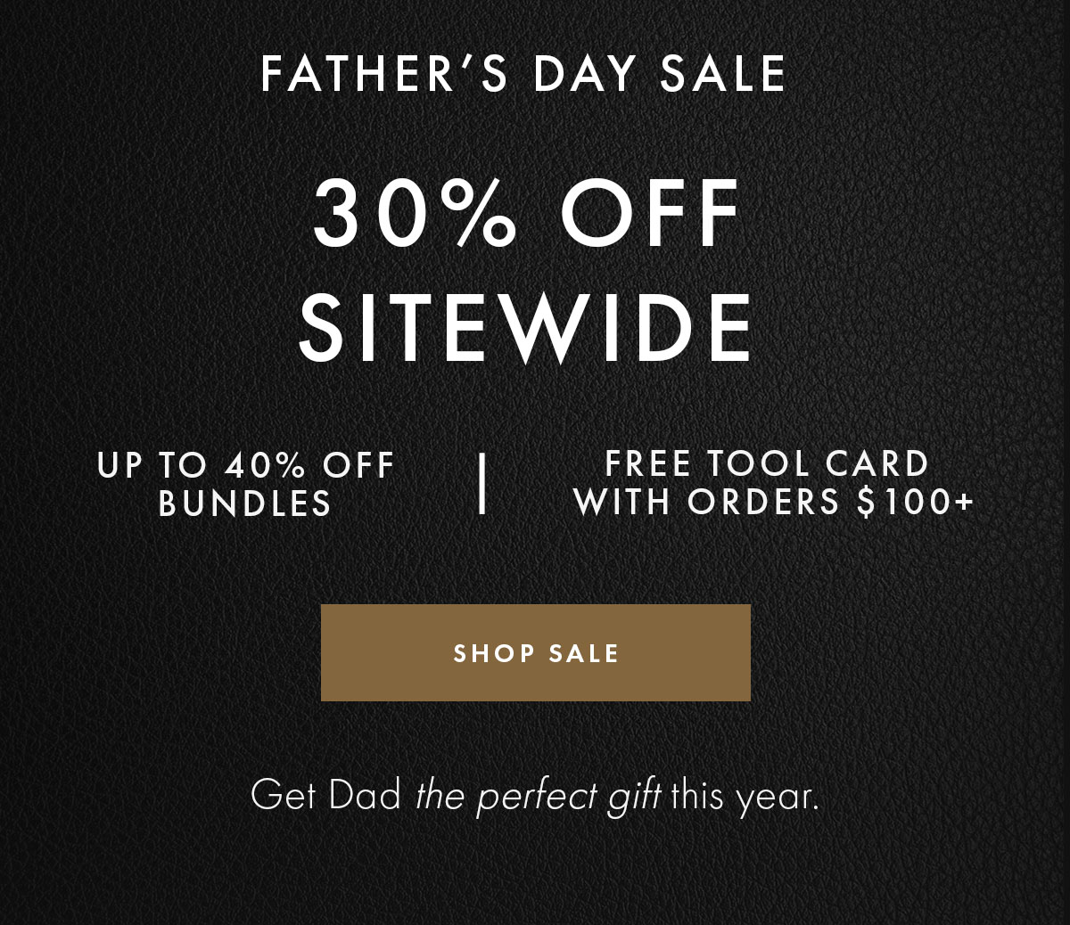 FATHER'S DAY SALE | 30% OFF SITEWIDE | UP TO 40% OFF BUNDLES | FREE TOOL CARD WITH ORDERS $100+ | SHOP SALE | Get Dad the perfect gift this year.