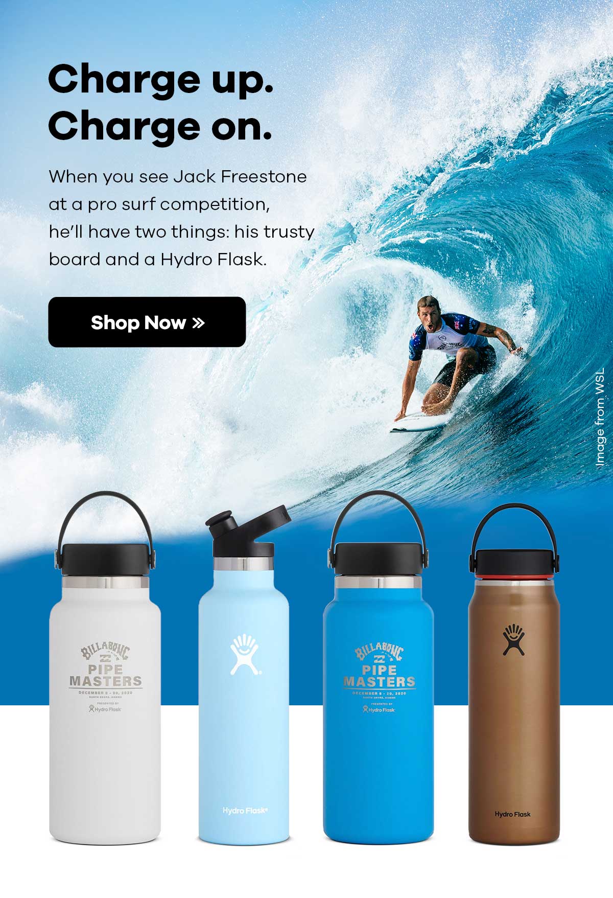 Charge up. Charge on. When you see Jack Freestone at a pro surf competition, he'll have two things: his trusty board and a Hydro Flask. Shop Now >>