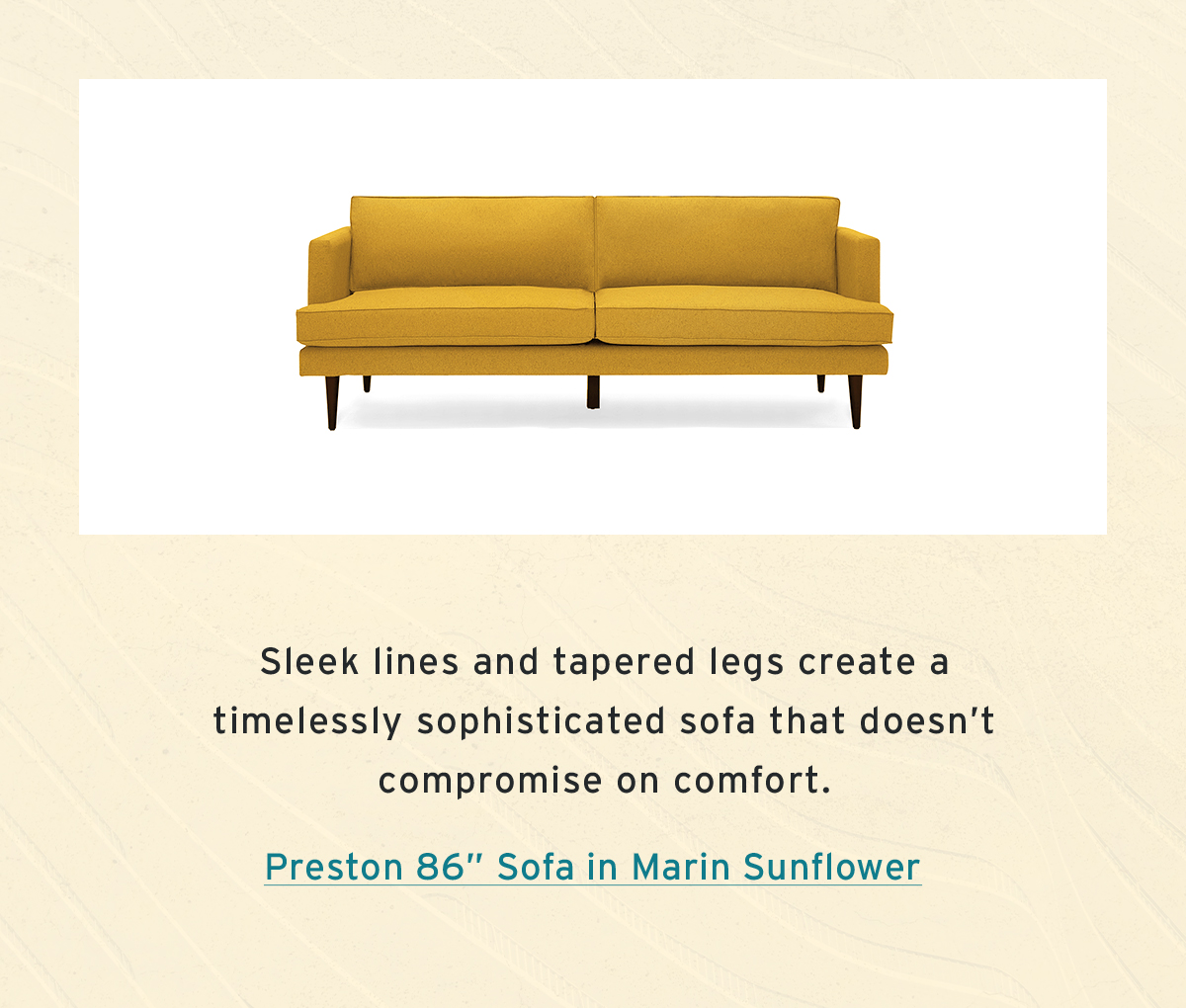 Sleek lines and tapered legs create a  timelessly sophisticated sofa that doesn’t  compromise on comfort. | Preston 86” Sofa in Marin Sunflower