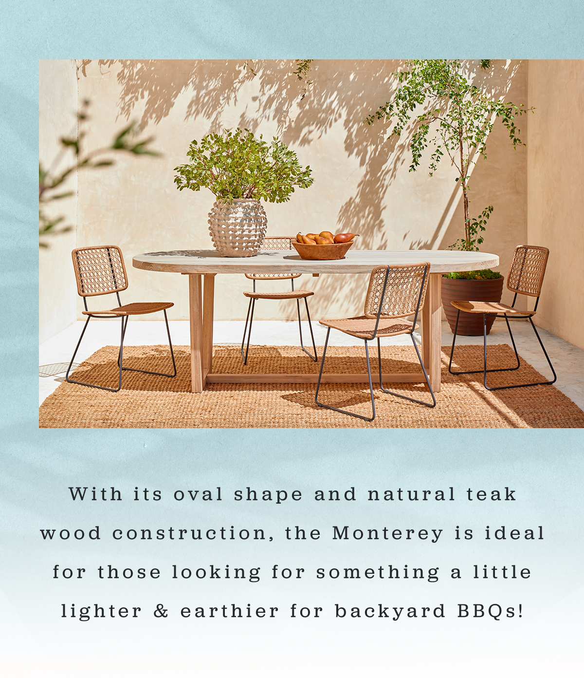 With its oval shape and natural teak wood construction, the Monterey is ideal for those looking for something a little lighter & earthier for backyard BBQs!