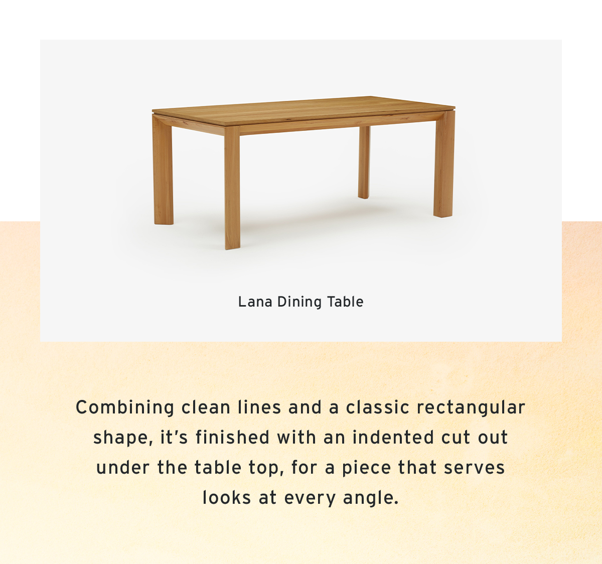 Lana Dining Table  | Combining clean lines and a classic rectangular shape, it’s finished with an indented cut out under the table top, for a piece that serves looks at every angle.