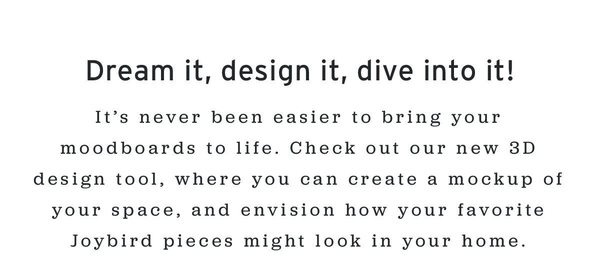 Dream it, design it, dive into it! | It’s never been easier to bring your moodboards to life. Check out our new 3D design tool, where you can create a mockup of your space, and envision how your favorite Joybird pieces might look in your home.