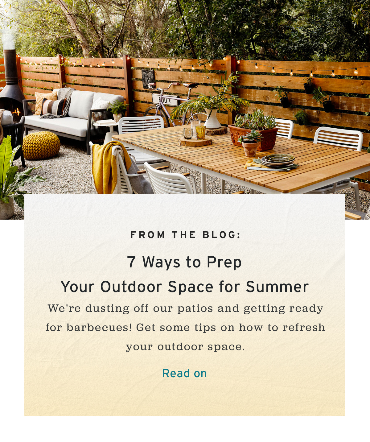 From the Blog: | 7 Ways to Prep Your Outdoor Space for Summer | We're dusting off our patios and getting ready for barbecues! Get some tips on how to refresh your outdoor space.  | Read on