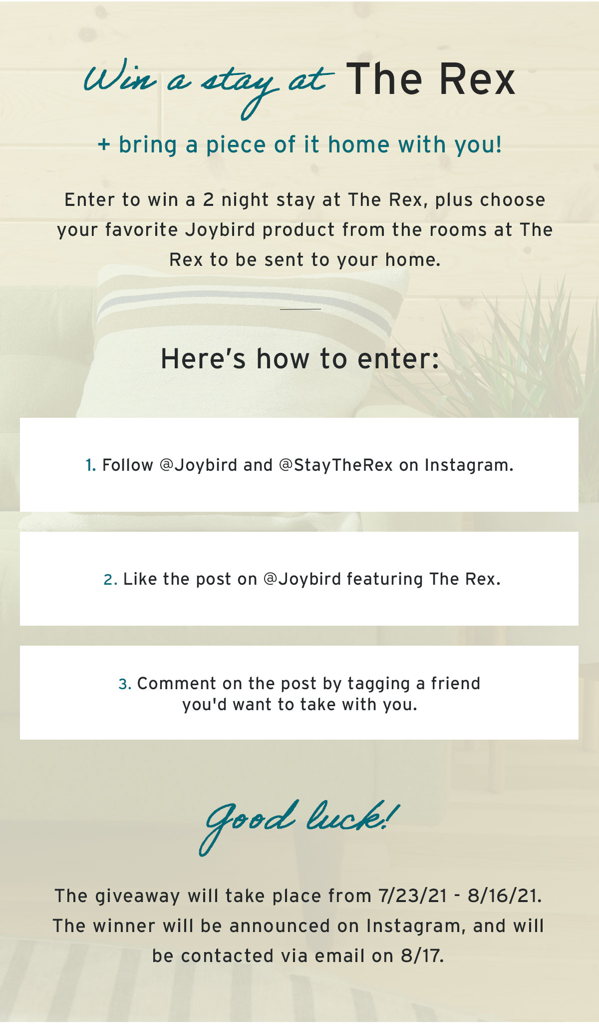 Win a stay at The Rex | + bring a piece of it home with you! | Enter to win a 2 night stay at The Rex, plus choose your favorite Joybird product from the rooms at The Rex to be sent to your home. | Here’s how to enter: | 1. Follow @Joybird and @StayTheRex on Instagram. | 2. Like the post on @Joybird featuring The Rex. | 3. Comment on the post by tagging a friend you'd want to take with you. | Good luck! | The giveaway will take place from 6/18/21-7/5/21. The winner will be announced on Instagram, and will be contacted via email on 7/6.