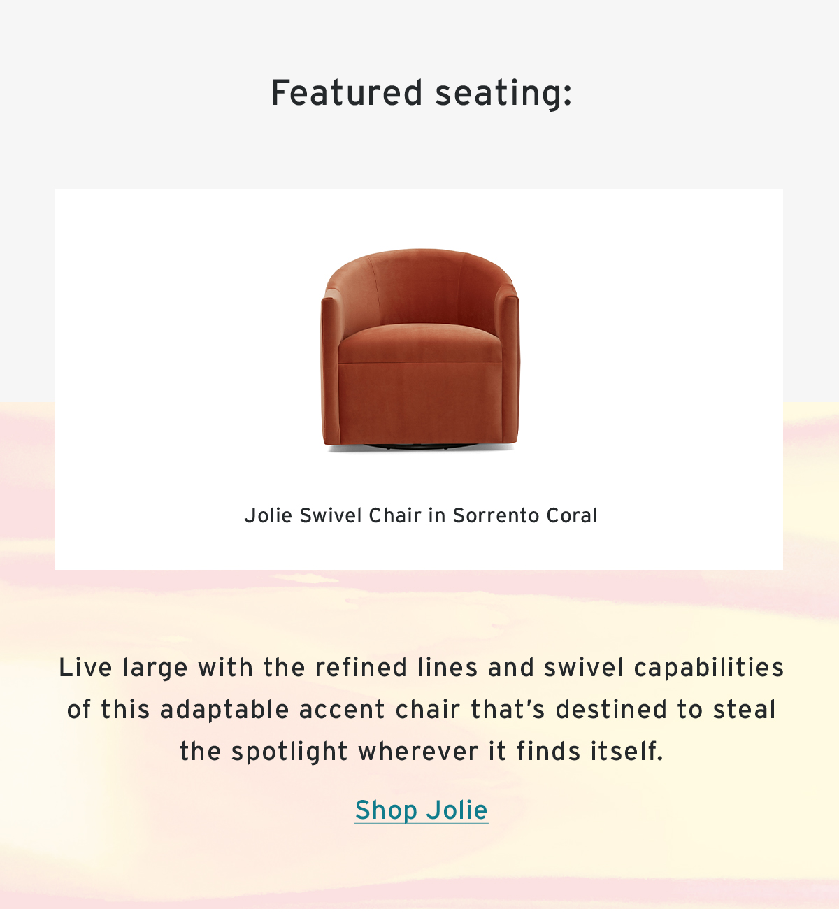 Featured seating: | Jolie Swivel Chair in Sorrento Coral | Live large with the refined lines and swivel capabilities of this adaptable accent chair that’s destined to steal the spotlight wherever it finds itself. | Shop Jolie
