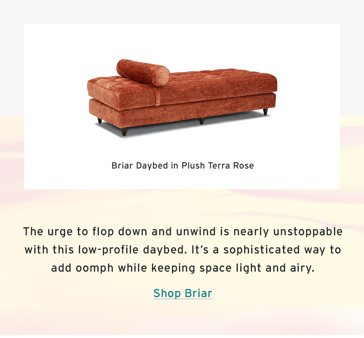 Briar Daybed in Plush Terra Rose | The urge to flop down and unwind is nearly unstoppable with this low-profile daybed. It’s a sophisticated way to add oomph while keeping space light and airy. | Shop Briar