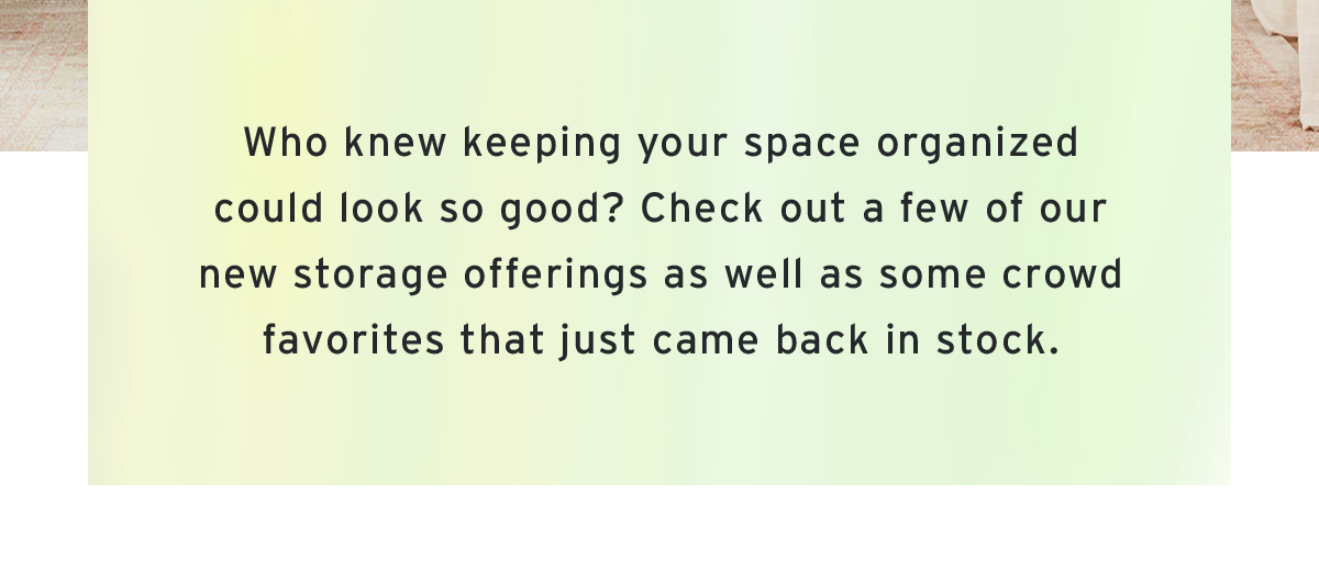 Who knew keeping your space organized could look so good? Check out a few of our new storage offerings as well as some crowd favorites that just came back in stock.