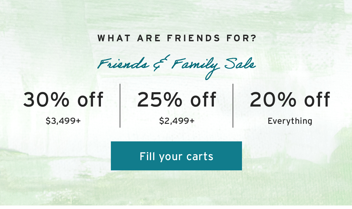 What are friends for? | Friends & Family Sale | 30% off $3,499+ | 25% off $2,499+ | 20% off Everything | Fill your carts