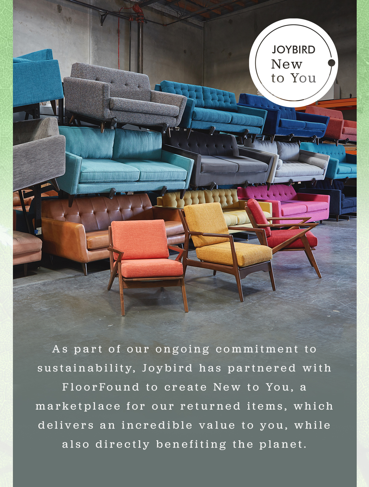 JOYBIRD New to You | As part of our ongoing commitment to sustainability, Joybird has partnered with FloorFound to create New to You, a marketplace for our returned items, which delivers an incredible value to you, while also directly benefiting the planet. 