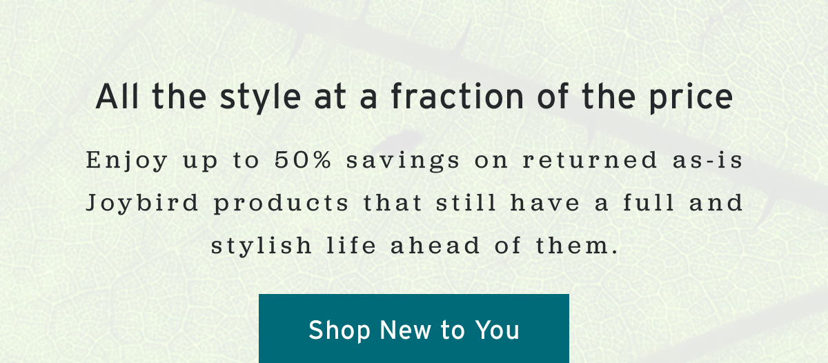 All the style at a fraction of the price | Enjoy up to 50% savings on returned as-is Joybird products that still have a full and stylish life ahead of them. | Shop New to You