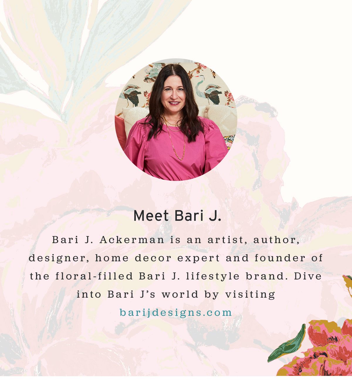 Meet Bari J. - Bari J. Ackerman is an artist, author, designer, home decor expert and founder of the floral-filled Bari J. lifestyle brand. Dive into Bari J's world by visiting barijdesigns.com