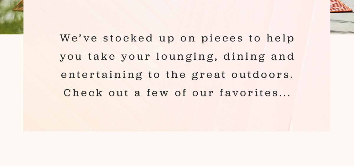 We've stocked up on pieces to help you take your lounging, dining and entertaining to the great outdoors. Check out a few of our favorites...